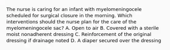 The nurse is caring for an infant with myelomeningocele scheduled for surgical closure in the morning. Which interventions should the nurse plan for the care of the myelomeningocele sac? A. Open to air B. Covered with a sterile moist nonadherent dressing C. Reinforcement of the original dressing if drainage noted D. A diaper secured over the dressing