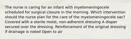 The nurse is caring for an infant with myelomeningocele scheduled for surgical closure in the morning. Which intervention should the nurse plan for the care of the myelomeningocele sac? Covered with a sterile moist, non-adherent dressing A diaper secured over the dressing. Reinforcement of the original dressing if drainage is noted Open to air