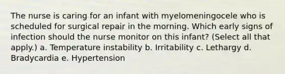 The nurse is caring for an infant with myelomeningocele who is scheduled for surgical repair in the morning. Which early signs of infection should the nurse monitor on this infant? (Select all that apply.) a. Temperature instability b. Irritability c. Lethargy d. Bradycardia e. Hypertension