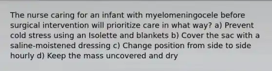 The nurse caring for an infant with myelomeningocele before surgical intervention will prioritize care in what way? a) Prevent cold stress using an Isolette and blankets b) Cover the sac with a saline-moistened dressing c) Change position from side to side hourly d) Keep the mass uncovered and dry