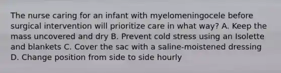 The nurse caring for an infant with myelomeningocele before surgical intervention will prioritize care in what way? A. Keep the mass uncovered and dry B. Prevent cold stress using an Isolette and blankets C. Cover the sac with a saline-moistened dressing D. Change position from side to side hourly