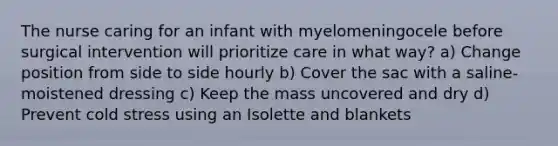 The nurse caring for an infant with myelomeningocele before surgical intervention will prioritize care in what way? a) Change position from side to side hourly b) Cover the sac with a saline-moistened dressing c) Keep the mass uncovered and dry d) Prevent cold stress using an Isolette and blankets