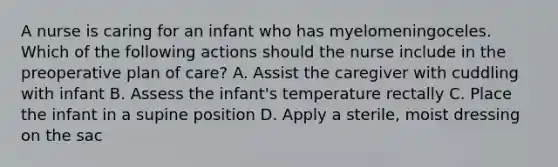 A nurse is caring for an infant who has myelomeningoceles. Which of the following actions should the nurse include in the preoperative plan of care? A. Assist the caregiver with cuddling with infant B. Assess the infant's temperature rectally C. Place the infant in a supine position D. Apply a sterile, moist dressing on the sac