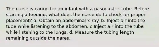 The nurse is caring for an infant with a nasogastric tube. Before starting a feeding, what does the nurse do to check for proper placement? a. Obtain an abdominal x-ray. b. Inject air into the tube while listening to the abdomen. c.Inject air into the tube while listening to the lungs. d. Measure the tubing length remaining outside the nares.