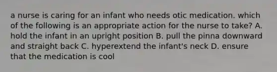 a nurse is caring for an infant who needs otic medication. which of the following is an appropriate action for the nurse to take? A. hold the infant in an upright position B. pull the pinna downward and straight back C. hyperextend the infant's neck D. ensure that the medication is cool