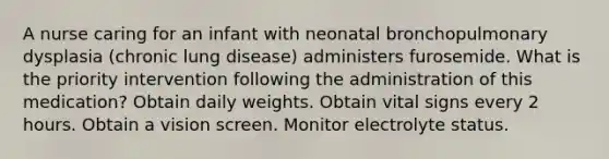 A nurse caring for an infant with neonatal bronchopulmonary dysplasia (chronic lung disease) administers furosemide. What is the priority intervention following the administration of this medication? Obtain daily weights. Obtain vital signs every 2 hours. Obtain a vision screen. Monitor electrolyte status.