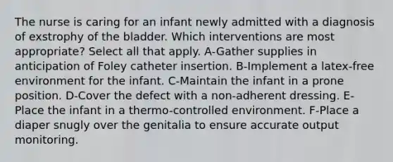 The nurse is caring for an infant newly admitted with a diagnosis of exstrophy of the bladder. Which interventions are most appropriate? Select all that apply. A-Gather supplies in anticipation of Foley catheter insertion. B-Implement a latex-free environment for the infant. C-Maintain the infant in a prone position. D-Cover the defect with a non-adherent dressing. E-Place the infant in a thermo-controlled environment. F-Place a diaper snugly over the genitalia to ensure accurate output monitoring.