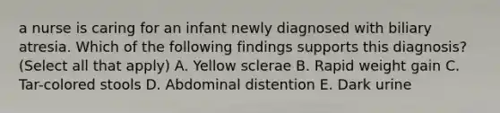 a nurse is caring for an infant newly diagnosed with biliary atresia. Which of the following findings supports this diagnosis? (Select all that apply) A. Yellow sclerae B. Rapid weight gain C. Tar-colored stools D. Abdominal distention E. Dark urine