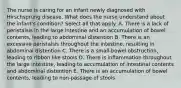 The nurse is caring for an infant newly diagnosed with Hirschsprung disease. What does the nurse understand about the infant's condition? Select all that apply. A. There is a lack of peristalsis in the large intestine and an accumulation of bowel contents, leading to abdominal distention B. There is an excessive peristalsis throughout the intestine, resulting in abdominal distention C. There is a small-bowel obstruction, leading to ribbon like stools D. There is inflammation throughout the large intestine, leading to accumulation of intestinal contents and abdominal distention E. There is an accumulation of bowel contents, leading to non-passage of stools