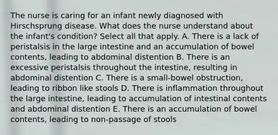 The nurse is caring for an infant newly diagnosed with Hirschsprung disease. What does the nurse understand about the infant's condition? Select all that apply. A. There is a lack of peristalsis in the large intestine and an accumulation of bowel contents, leading to abdominal distention B. There is an excessive peristalsis throughout the intestine, resulting in abdominal distention C. There is a small-bowel obstruction, leading to ribbon like stools D. There is inflammation throughout the large intestine, leading to accumulation of intestinal contents and abdominal distention E. There is an accumulation of bowel contents, leading to non-passage of stools