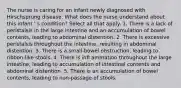 The nurse is caring for an infant newly diagnosed with Hirschsprung disease. What does the nurse understand about this infant ' s condition? Select all that apply. 1. There is a lack of peristalsis in the large intestine and an accumulation of bowel contents, leading to abdominal distention. 2. There is excessive peristalsis throughout the intestine, resulting in abdominal distention. 3. There is a small-bowel obstruction, leading to ribbon-like stools. 4. There is infl ammation throughout the large intestine, leading to accumulation of intestinal contents and abdominal distention. 5. There is an accumulation of bowel contents, leading to non-passage of stools.