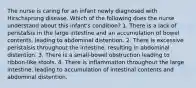 The nurse is caring for an infant newly diagnosed with Hirschsprung disease. Which of the following does the nurse understand about this infant's condition? 1. There is a lack of peristalsis in the large intestine and an accumulation of bowel contents, leading to abdominal distention. 2. There is excessive peristalsis throughout the intestine, resulting in abdominal distention. 3. There is a small-bowel obstruction leading to ribbon-like stools. 4. There is inﬂammation throughout the large intestine, leading to accumulation of intestinal contents and abdominal distention.