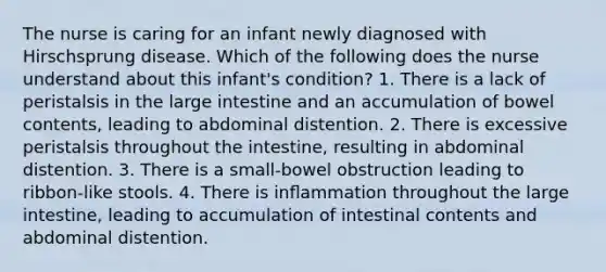 The nurse is caring for an infant newly diagnosed with Hirschsprung disease. Which of the following does the nurse understand about this infant's condition? 1. There is a lack of peristalsis in the large intestine and an accumulation of bowel contents, leading to abdominal distention. 2. There is excessive peristalsis throughout the intestine, resulting in abdominal distention. 3. There is a small-bowel obstruction leading to ribbon-like stools. 4. There is inﬂammation throughout the large intestine, leading to accumulation of intestinal contents and abdominal distention.