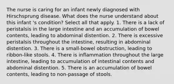 The nurse is caring for an infant newly diagnosed with Hirschsprung disease. What does the nurse understand about this infant 's condition? Select all that apply. 1. There is a lack of peristalsis in the large intestine and an accumulation of bowel contents, leading to abdominal distention. 2. There is excessive peristalsis throughout the intestine, resulting in abdominal distention. 3. There is a small-bowel obstruction, leading to ribbon-like stools. 4. There is inflammation throughout the large intestine, leading to accumulation of intestinal contents and abdominal distention. 5. There is an accumulation of bowel contents, leading to non-passage of stools.