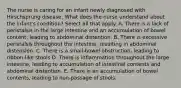 The nurse is caring for an infant newly diagnosed with Hirschsprung disease. What does the nurse understand about the infant's condition? Select all that apply. A. There is a lack of peristalsis in the large intestine and an accumulation of bowel content, leading to abdominal distention. B. There is excessive peristalsis throughout the intestine, resulting in abdominal distension. C. There is a small-bowel obstruction, leading to ribbon-like stools D. There is inflammation throughout the large intestine, leading to accumulation of intestinal contents and abdominal distention. E. There is an accumulation of bowel contents, leading to non-passage of stools.