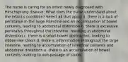 The nurse is caring for an infant newly diagnosed with Hirschsprung disease. What does the nurse understand about the infant's condition? Select all that apply a. there is a lack of peristalsis in the large intestine and an accumulation of bowel contents, leading to abdominal distention b. there is excessive peristalsis throughout the intestine, resulting in abdominal distention c. there is a small-bowel obstruction, leading to ribbon-like stools d. there is inflammation throughout the large intestine, leading to accumulation of intestinal contents and abdominal distention e. there is an accumulation of bowel contents, leading to non-passage of stools