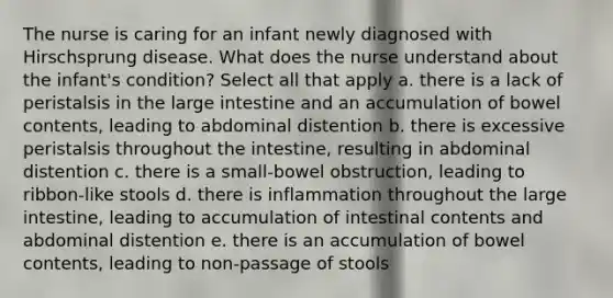 The nurse is caring for an infant newly diagnosed with Hirschsprung disease. What does the nurse understand about the infant's condition? Select all that apply a. there is a lack of peristalsis in the large intestine and an accumulation of bowel contents, leading to abdominal distention b. there is excessive peristalsis throughout the intestine, resulting in abdominal distention c. there is a small-bowel obstruction, leading to ribbon-like stools d. there is inflammation throughout the large intestine, leading to accumulation of intestinal contents and abdominal distention e. there is an accumulation of bowel contents, leading to non-passage of stools