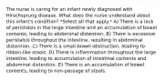 The nurse is caring for an infant newly diagnosed with Hirschsprung disease. What does the nurse understand about this infant's condition? *Select all that apply.* A) There is a lack of peristalsis in the large intestine and an accumulation of bowel contents, leading to abdominal distention. B) There is excessive peristalsis throughout the intestine, resulting in abdominal distention. C) There is a small-bowel obstruction, leading to ribbon-like stools. D) There is inflammation throughout the large intestine, leading to accumulation of intestinal contents and abdominal distention. E) There is an accumulation of bowel contents, leading to non-passage of stools.