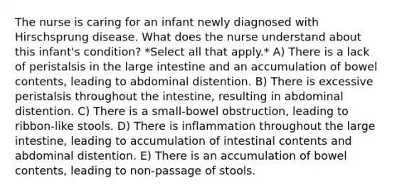 The nurse is caring for an infant newly diagnosed with Hirschsprung disease. What does the nurse understand about this infant's condition? *Select all that apply.* A) There is a lack of peristalsis in the large intestine and an accumulation of bowel contents, leading to abdominal distention. B) There is excessive peristalsis throughout the intestine, resulting in abdominal distention. C) There is a small-bowel obstruction, leading to ribbon-like stools. D) There is inflammation throughout the large intestine, leading to accumulation of intestinal contents and abdominal distention. E) There is an accumulation of bowel contents, leading to non-passage of stools.