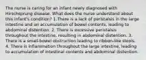 The nurse is caring for an infant newly diagnosed with Hirschsprung disease. What does the nurse understand about this infant's condition? 1.There is a lack of peristalsis in the large intestine and an accumulation of bowel contents, leading to abdominal distention. 2. There is excessive peristalsis throughout the intestine, resulting in abdominal distention. 3. There is a small-bowel obstruction leading to ribbon-like stools. 4. There is inflammation throughout the large intestine, leading to accumulation of intestinal contents and abdominal distention.