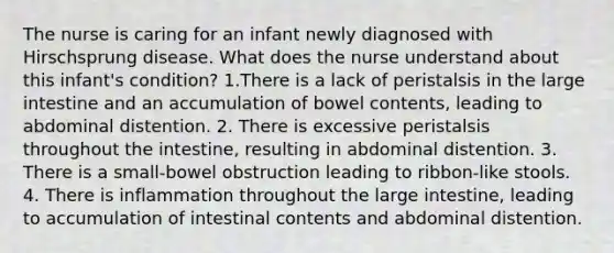 The nurse is caring for an infant newly diagnosed with Hirschsprung disease. What does the nurse understand about this infant's condition? 1.There is a lack of peristalsis in the large intestine and an accumulation of bowel contents, leading to abdominal distention. 2. There is excessive peristalsis throughout the intestine, resulting in abdominal distention. 3. There is a small-bowel obstruction leading to ribbon-like stools. 4. There is inflammation throughout the large intestine, leading to accumulation of intestinal contents and abdominal distention.