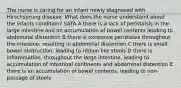 The nurse is caring for an infant newly diagnosed with Hirschsprung disease. What does the nurse understand about the infants condition? SATA A there is a lack of peristalsis in the large intestine and an accumulation of bowel contents leading to abdominal distention B there is excessive peristalsis throughout the intestine, resulting in abdominal distention C there is small bowel obstruction, leading to ribbon like stools D there is inflammation, throughout the large intestine, leading to accumulation of intestinal continents and abdominal distention E there is an accumulation of bowel contents, leading to non-passage of stools