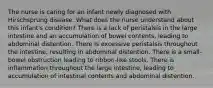 The nurse is caring for an infant newly diagnosed with Hirschsprung disease. What does the nurse understand about this infant's condition? There is a lack of peristalsis in the large intestine and an accumulation of bowel contents, leading to abdominal distention. There is excessive peristalsis throughout the intestine, resulting in abdominal distention. There is a small-bowel obstruction leading to ribbon-like stools. There is inflammation throughout the large intestine, leading to accumulation of intestinal contents and abdominal distention.