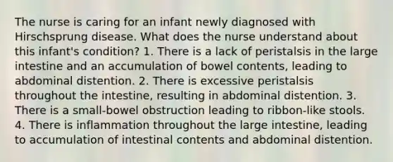 The nurse is caring for an infant newly diagnosed with Hirschsprung disease. What does the nurse understand about this infant's condition? 1. There is a lack of peristalsis in the large intestine and an accumulation of bowel contents, leading to abdominal distention. 2. There is excessive peristalsis throughout the intestine, resulting in abdominal distention. 3. There is a small-bowel obstruction leading to ribbon-like stools. 4. There is inflammation throughout the large intestine, leading to accumulation of intestinal contents and abdominal distention.