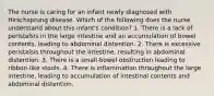 The nurse is caring for an infant newly diagnosed with Hirschsprung disease. Which of the following does the nurse understand about this infant's condition? 1. There is a lack of peristalsis in the large intestine and an accumulation of bowel contents, leading to abdominal distention. 2. There is excessive peristalsis throughout the intestine, resulting in abdominal distention. 3. There is a small-bowel obstruction leading to ribbon-like stools. 4. There is inflammation throughout the large intestine, leading to accumulation of intestinal contents and abdominal distention.