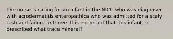 The nurse is caring for an infant in the NICU who was diagnosed with acrodermatitis enteropathica who was admitted for a scaly rash and failure to thrive. It is important that this infant be prescribed what trace mineral?