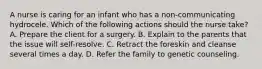 A nurse is caring for an infant who has a non-communicating hydrocele. Which of the following actions should the nurse take? A. Prepare the client for a surgery. B. Explain to the parents that the issue will self-resolve. C. Retract the foreskin and cleanse several times a day. D. Refer the family to genetic counseling.