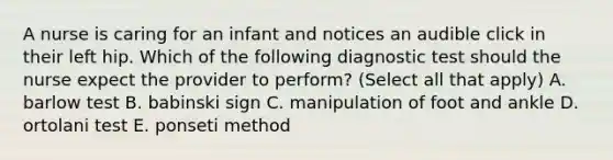 A nurse is caring for an infant and notices an audible click in their left hip. Which of the following diagnostic test should the nurse expect the provider to perform? (Select all that apply) A. barlow test B. babinski sign C. manipulation of foot and ankle D. ortolani test E. ponseti method