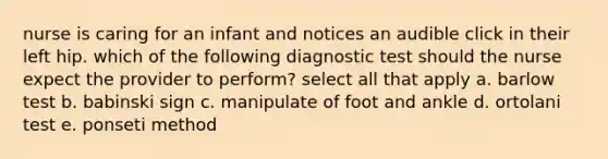 nurse is caring for an infant and notices an audible click in their left hip. which of the following diagnostic test should the nurse expect the provider to perform? select all that apply a. barlow test b. babinski sign c. manipulate of foot and ankle d. ortolani test e. ponseti method