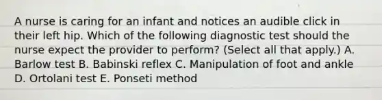 A nurse is caring for an infant and notices an audible click in their left hip. Which of the following diagnostic test should the nurse expect the provider to perform? (Select all that apply.) A. Barlow test B. Babinski reflex C. Manipulation of foot and ankle D. Ortolani test E. Ponseti method