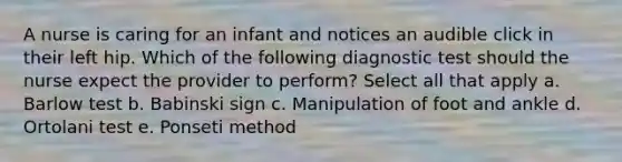 A nurse is caring for an infant and notices an audible click in their left hip. Which of the following diagnostic test should the nurse expect the provider to perform? Select all that apply a. Barlow test b. Babinski sign c. Manipulation of foot and ankle d. Ortolani test e. Ponseti method