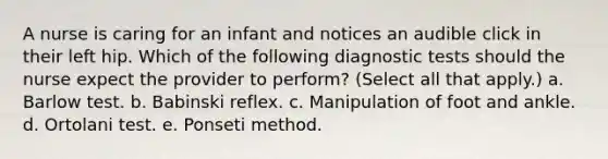 A nurse is caring for an infant and notices an audible click in their left hip. Which of the following diagnostic tests should the nurse expect the provider to perform? (Select all that apply.) a. Barlow test. b. Babinski reflex. c. Manipulation of foot and ankle. d. Ortolani test. e. Ponseti method.