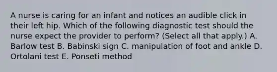 A nurse is caring for an infant and notices an audible click in their left hip. Which of the following diagnostic test should the nurse expect the provider to perform? (Select all that apply.) A. Barlow test B. Babinski sign C. manipulation of foot and ankle D. Ortolani test E. Ponseti method