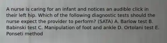 A nurse is caring for an infant and notices an audible click in their left hip. Which of the following diagnostic tests should the nurse expect the provider to perform? (SATA) A. Barlow test B. Babinski test C. Manipulation of foot and ankle D. Ortolani test E. Ponseti method