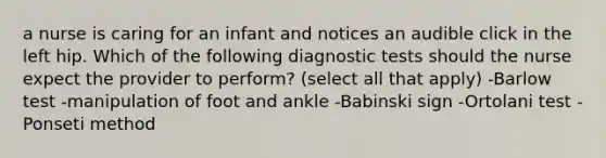 a nurse is caring for an infant and notices an audible click in the left hip. Which of the following diagnostic tests should the nurse expect the provider to perform? (select all that apply) -Barlow test -manipulation of foot and ankle -Babinski sign -Ortolani test -Ponseti method