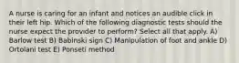 A nurse is caring for an infant and notices an audible click in their left hip. Which of the following diagnostic tests should the nurse expect the provider to perform? Select all that apply. A) Barlow test B) Babinski sign C) Manipulation of foot and ankle D) Ortolani test E) Ponseti method