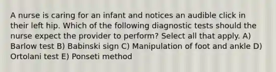 A nurse is caring for an infant and notices an audible click in their left hip. Which of the following diagnostic tests should the nurse expect the provider to perform? Select all that apply. A) Barlow test B) Babinski sign C) Manipulation of foot and ankle D) Ortolani test E) Ponseti method