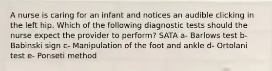 A nurse is caring for an infant and notices an audible clicking in the left hip. Which of the following diagnostic tests should the nurse expect the provider to perform? SATA a- Barlows test b- Babinski sign c- Manipulation of the foot and ankle d- Ortolani test e- Ponseti method