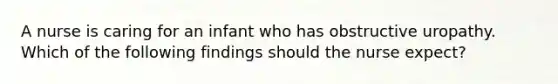 A nurse is caring for an infant who has obstructive uropathy. Which of the following findings should the nurse expect?