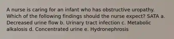 A nurse is caring for an infant who has obstructive uropathy. Which of the following findings should the nurse expect? SATA a. Decreased urine flow b. Urinary tract infection c. Metabolic alkalosis d. Concentrated urine e. Hydronephrosis