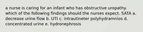 a nurse is caring for an infant who has obstructive uropathy. which of the following findings should the nurses expect. SATA a. decrease urine flow b. UTI c. intrautineter polyhydramnios d. concentrated urine e. hydronephrosis