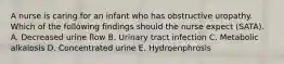 A nurse is caring for an infant who has obstructive uropathy. Which of the following findings should the nurse expect (SATA). A. Decreased urine flow B. Urinary tract infection C. Metabolic alkalosis D. Concentrated urine E. Hydroenphrosis