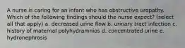 A nurse is caring for an infant who has obstructive uropathy. Which of the following findings should the nurse expect? (select all that apply) a. decreased urine flow b. urinary tract infection c. history of maternal polyhydramnios d. concentrated urine e. hydronephrosis