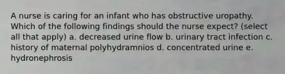 A nurse is caring for an infant who has obstructive uropathy. Which of the following findings should the nurse expect? (select all that apply) a. decreased urine flow b. urinary tract infection c. history of maternal polyhydramnios d. concentrated urine e. hydronephrosis