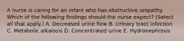 A nurse is caring for an infant who has obstructive uropathy. Which of the following findings should the nurse expect? (Select all that apply.) A. Decreased urine flow B. Urinary tract infection C. Metabolic alkalosis D. Concentrated urine E. Hydronephrosis