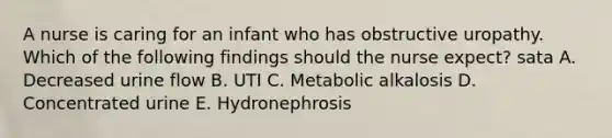 A nurse is caring for an infant who has obstructive uropathy. Which of the following findings should the nurse expect? sata A. Decreased urine flow B. UTI C. Metabolic alkalosis D. Concentrated urine E. Hydronephrosis